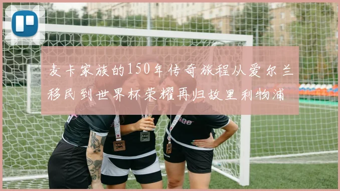 麦卡家族的150年传奇旅程从爱尔兰移民到世界杯荣耀再归故里利物浦