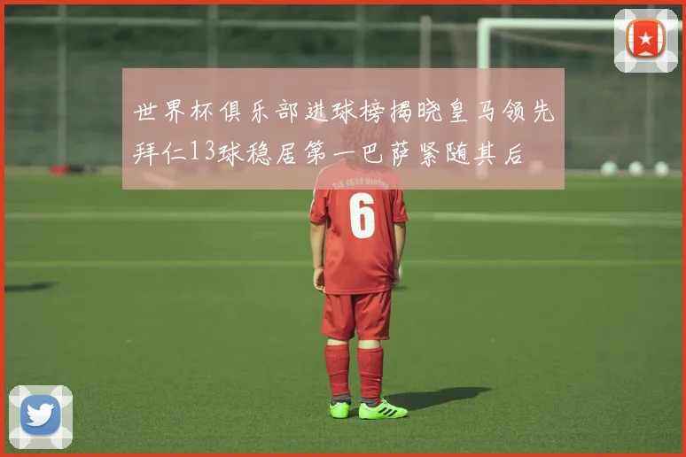 世界杯俱乐部进球榜揭晓皇马领先拜仁13球稳居第一巴萨紧随其后