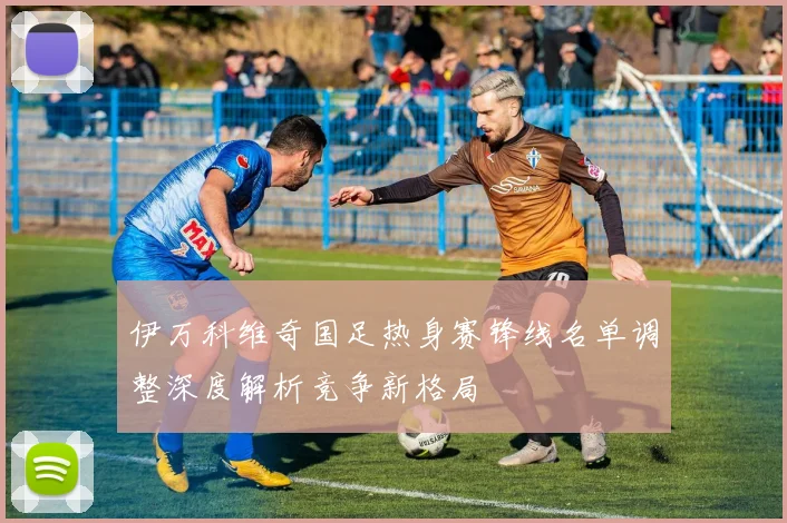 伊万科维奇国足热身赛锋线名单调整深度解析竞争新格局