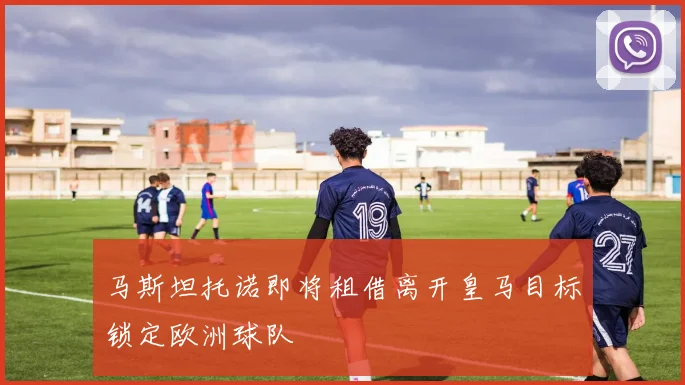 马斯坦托诺即将租借离开皇马目标锁定欧洲球队