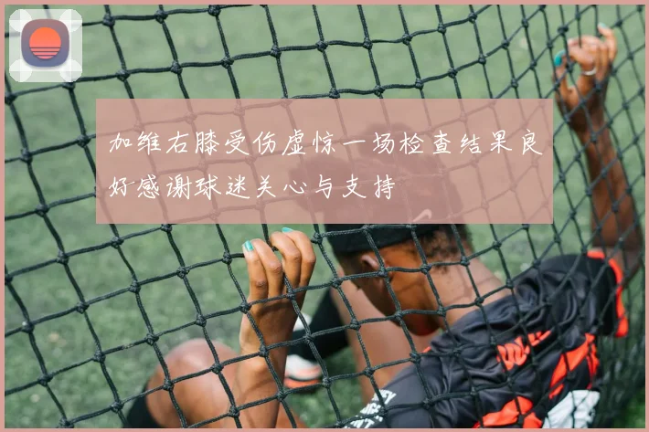 加维右膝受伤虚惊一场检查结果良好感谢球迷关心与支持