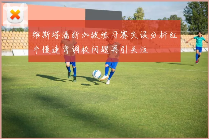 维斯塔潘新加坡练习赛失误分析红牛慢速弯调校问题再引关注