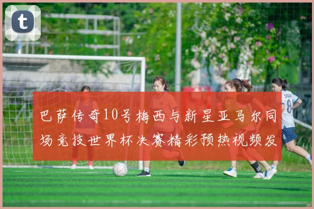 巴萨传奇10号梅西与新星亚马尔同场竞技世界杯决赛精彩预热视频发布