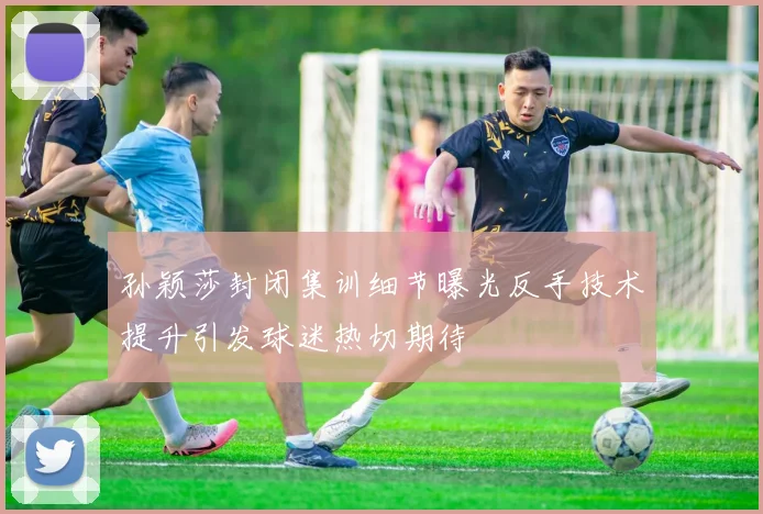 孙颖莎封闭集训细节曝光反手技术提升引发球迷热切期待
