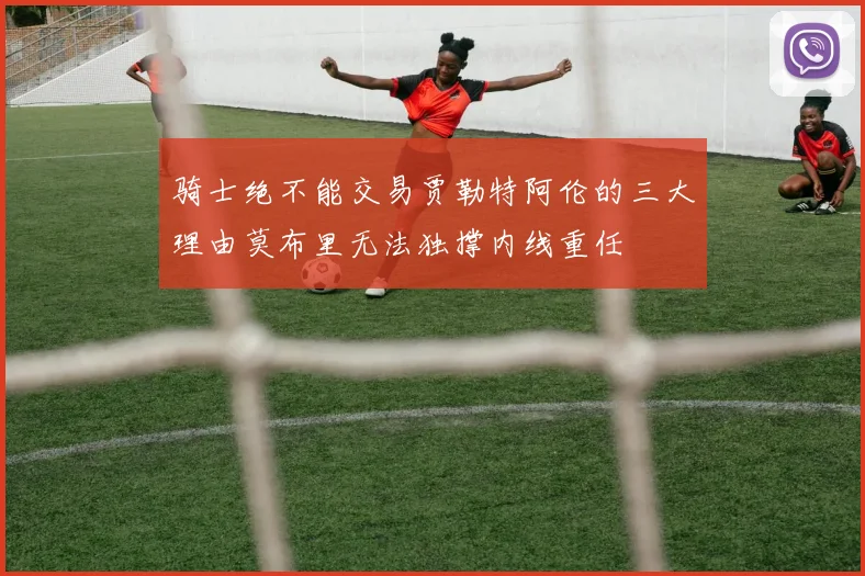 骑士绝不能交易贾勒特阿伦的三大理由莫布里无法独撑内线重任