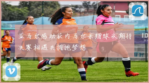 亚马尔感动获内马尔亲赠球衣期待决赛相遇共拥抱梦想