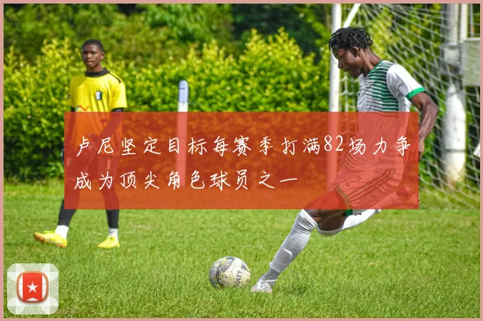 卢尼坚定目标每赛季打满82场力争成为顶尖角色球员之一