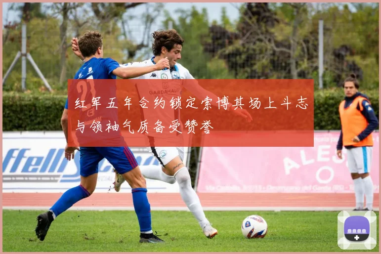 红军五年合约锁定索博其场上斗志与领袖气质备受赞誉