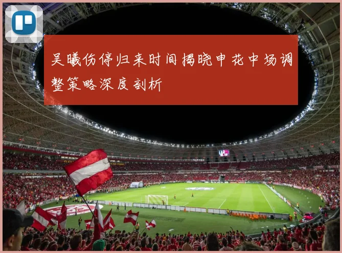吴曦伤停归来时间揭晓申花中场调整策略深度剖析