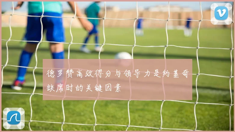 德罗赞高效得分与领导力是约基奇缺席时的关键因素