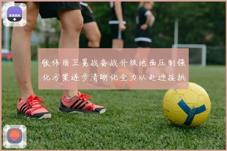 张伟丽卫冕战备战升级地面压制强化方案逐步清晰化全力以赴迎接挑战
