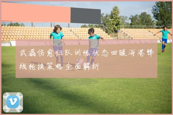 武磊伤愈归队训练状态回暖海港锋线轮换策略全面解析